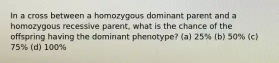 In a cross between a homozygous dominant parent and a homozygous recessive parent, what is the chance of the offspring having the dominant phenotype? (a) 25% (b) 50% (c) 75% (d) 100%