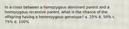 In a cross between a homozygous dominant parent and a homozygous recessive parent, what is the chance of the offspring having a heterozygous genotype? a. 25% b. 50% c. 75% d. 100%