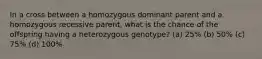 In a cross between a homozygous dominant parent and a homozygous recessive parent, what is the chance of the offspring having a heterozygous genotype? (a) 25% (b) 50% (c) 75% (d) 100%