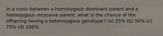 In a cross between a homozygous dominant parent and a homozygous recessive parent, what is the chance of the offspring having a heterozygous genotype? (a) 25% (b) 50% (c) 75% (d) 100%