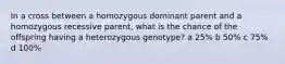 In a cross between a homozygous dominant parent and a homozygous recessive parent, what is the chance of the offspring having a heterozygous genotype? a 25% b 50% c 75% d 100%