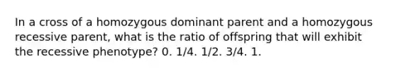 In a cross of a homozygous dominant parent and a homozygous recessive parent, what is the ratio of offspring that will exhibit the recessive phenotype? 0. 1/4. 1/2. 3/4. 1.