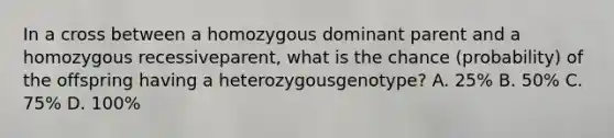 In a cross between a homozygous dominant parent and a homozygous recessiveparent, what is the chance (probability) of the offspring having a heterozygousgenotype? A. 25% B. 50% C. 75% D. 100%