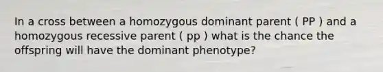 In a cross between a homozygous dominant parent ( PP ) and a homozygous recessive parent ( pp ) what is the chance the offspring will have the dominant phenotype?