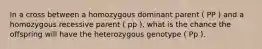 In a cross between a homozygous dominant parent ( PP ) and a homozygous recessive parent ( pp ), what is the chance the offspring will have the heterozygous genotype ( Pp ).