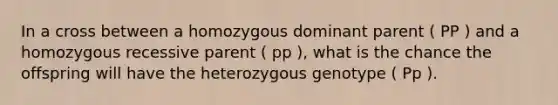 In a cross between a homozygous dominant parent ( PP ) and a homozygous recessive parent ( pp ), what is the chance the offspring will have the heterozygous genotype ( Pp ).