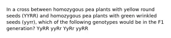 In a cross between homozygous pea plants with yellow round seeds (YYRR) and homozygous pea plants with green wrinkled seeds (yyrr), which of the following genotypes would be in the F1 generation? YyRR yyRr YyRr yyRR