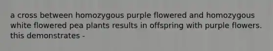 a cross between homozygous purple flowered and homozygous white flowered pea plants results in offspring with purple flowers. this demonstrates -