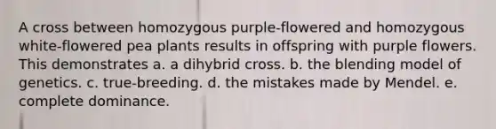 A cross between homozygous purple-flowered and homozygous white-flowered pea plants results in offspring with purple flowers. This demonstrates a. a dihybrid cross. b. the blending model of genetics. c. true-breeding. d. the mistakes made by Mendel. e. complete dominance.