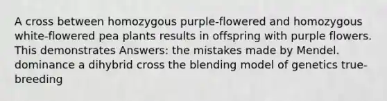 A cross between homozygous purple-flowered and homozygous white-flowered pea plants results in offspring with purple flowers. This demonstrates Answers: the mistakes made by Mendel. dominance a dihybrid cross the blending model of genetics true-breeding