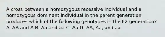 A cross between a homozygous recessive individual and a homozygous dominant individual in the parent generation produces which of the following genotypes in the F2 generation? A. AA and A B. Aa and aa C. Aa D. AA, Aa, and aa