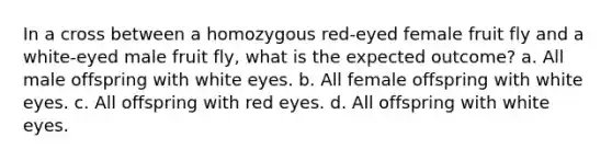 In a cross between a homozygous red-eyed female fruit fly and a white-eyed male fruit fly, what is the expected outcome? a. All male offspring with white eyes. b. All female offspring with white eyes. c. All offspring with red eyes. d. All offspring with white eyes.