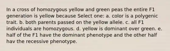 In a cross of homozygous yellow and green peas the entire F1 generation is yellow because Select one: a. color is a polygenic trait. b. both parents passed on the yellow allele. c. all F1 individuals are homozygous. d. yellow is dominant over green. e. half of the F1 have the dominant phenotype and the other half hav the recessive phenotype.