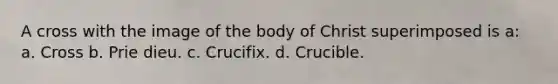 A cross with the image of the body of Christ superimposed is a: a. Cross b. Prie dieu. c. Crucifix. d. Crucible.