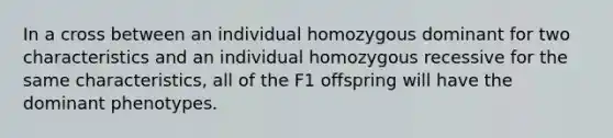 In a cross between an individual homozygous dominant for two characteristics and an individual homozygous recessive for the same characteristics, all of the F1 offspring will have the dominant phenotypes.