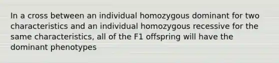 In a cross between an individual homozygous dominant for two characteristics and an individual homozygous recessive for the same characteristics, all of the F1 offspring will have the dominant phenotypes