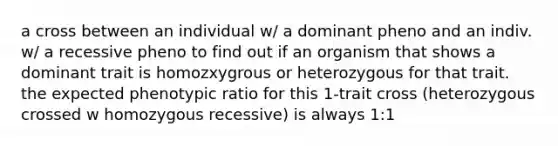 a cross between an individual w/ a dominant pheno and an indiv. w/ a recessive pheno to find out if an organism that shows a dominant trait is homozxygrous or heterozygous for that trait. the expected phenotypic ratio for this 1-trait cross (heterozygous crossed w homozygous recessive) is always 1:1