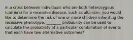 in a cross between individuals who are both heterozygous (carriers) for a recessive disease, such as albinism, you would like to determine the risk of one or more children inheriting the recessive phenotype. ________ probability can be used to calculate the probability of a particular combination of events that each have two alternative outcomes?