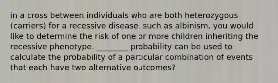 in a cross between individuals who are both heterozygous (carriers) for a recessive disease, such as albinism, you would like to determine the risk of one or more children inheriting the recessive phenotype. ________ probability can be used to calculate the probability of a particular combination of events that each have two alternative outcomes?