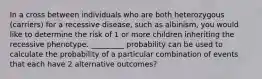 In a cross between individuals who are both heterozygous (carriers) for a recessive disease, such as albinism, you would like to determine the risk of 1 or more children inheriting the recessive phenotype. _________ probability can be used to calculate the probability of a particular combination of events that each have 2 alternative outcomes?