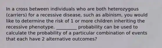 In a cross between individuals who are both heterozygous (carriers) for a recessive disease, such as albinism, you would like to determine the risk of 1 or more children inheriting the recessive phenotype. _________ probability can be used to calculate the probability of a particular combination of events that each have 2 alternative outcomes?