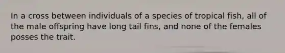 In a cross between individuals of a species of tropical fish, all of the male offspring have long tail fins, and none of the females posses the trait.