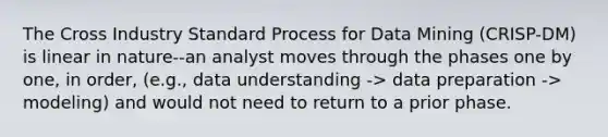 The Cross Industry Standard Process for Data Mining (CRISP-DM) is linear in nature--an analyst moves through the phases one by one, in order, (e.g., data understanding -> data preparation -> modeling) and would not need to return to a prior phase.