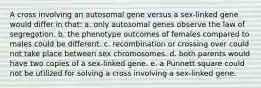 A cross involving an autosomal gene versus a sex-linked gene would differ in that: a. only autosomal genes observe the law of segregation. b. the phenotype outcomes of females compared to males could be different. c. recombination or crossing over could not take place between sex chromosomes. d. both parents would have two copies of a sex-linked gene. e. a Punnett square could not be utilized for solving a cross involving a sex-linked gene.