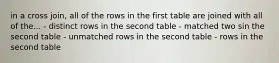 in a cross join, all of the rows in the first table are joined with all of the... - distinct rows in the second table - matched two sin the second table - unmatched rows in the second table - rows in the second table