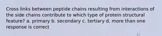 Cross links between peptide chains resulting from interactions of the side chains contribute to which type of protein structural feature? a. primary b. secondary c. tertiary d. more than one response is correct