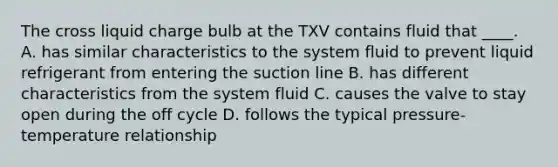 The cross liquid charge bulb at the TXV contains fluid that ____. A. has similar characteristics to the system fluid to prevent liquid refrigerant from entering the suction line B. has different characteristics from the system fluid C. causes the valve to stay open during the off cycle D. follows the typical pressure- temperature relationship