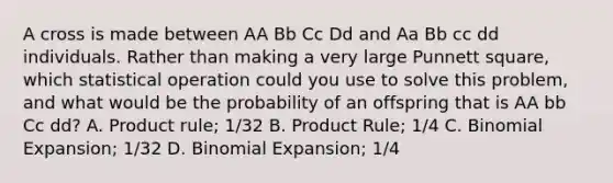 A cross is made between AA Bb Cc Dd and Aa Bb cc dd individuals. Rather than making a very large Punnett square, which statistical operation could you use to solve this problem, and what would be the probability of an offspring that is AA bb Cc dd? A. <a href='https://www.questionai.com/knowledge/kFeDyIbGpD-product-rule' class='anchor-knowledge'>product rule</a>; 1/32 B. Product Rule; 1/4 C. Binomial Expansion; 1/32 D. Binomial Expansion; 1/4