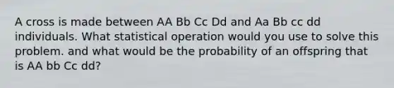 A cross is made between AA Bb Cc Dd and Aa Bb cc dd individuals. What statistical operation would you use to solve this problem. and what would be the probability of an offspring that is AA bb Cc dd?