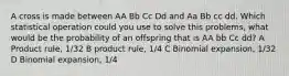 A cross is made between AA Bb Cc Dd and Aa Bb cc dd. Which statistical operation could you use to solve this problems, what would be the probability of an offspring that is AA bb Cc dd? A Product rule, 1/32 B product rule, 1/4 C Binomial expansion, 1/32 D Binomial expansion, 1/4