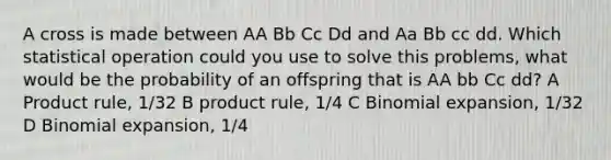 A cross is made between AA Bb Cc Dd and Aa Bb cc dd. Which statistical operation could you use to solve this problems, what would be the probability of an offspring that is AA bb Cc dd? A <a href='https://www.questionai.com/knowledge/kFeDyIbGpD-product-rule' class='anchor-knowledge'>product rule</a>, 1/32 B product rule, 1/4 C Binomial expansion, 1/32 D Binomial expansion, 1/4