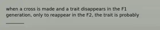 when a cross is made and a trait disappears in the F1 generation, only to reappear in the F2, the trait is probably ________