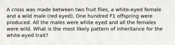 A cross was made between two fruit flies, a white-eyed female and a wild male (red eyed). One hundred F1 offspring were produced. All the males were white eyed and all the females were wild. What is the most likely pattern of inheritance for the white-eyed trait?