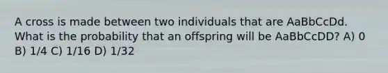 A cross is made between two individuals that are AaBbCcDd. What is the probability that an offspring will be AaBbCcDD? A) 0 B) 1/4 C) 1/16 D) 1/32