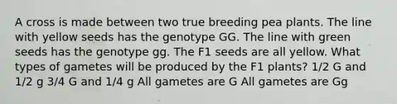 A cross is made between two true breeding pea plants. The line with yellow seeds has the genotype GG. The line with green seeds has the genotype gg. The F1 seeds are all yellow. What types of gametes will be produced by the F1 plants? 1/2 G and 1/2 g 3/4 G and 1/4 g All gametes are G All gametes are Gg