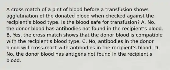 A cross match of a pint of blood before a transfusion shows agglutination of the donated blood when checked against the recipient's blood type. Is the blood safe for transfusion? A. No, the donor blood has antibodies not found in the recipient's blood. B. Yes, the cross match shows that the donor blood is compatible with the recipient's blood type. C. No, antibodies in the donor blood will cross-react with antibodies in the recipient's blood. D. No, the donor blood has antigens not found in the recipient's blood.