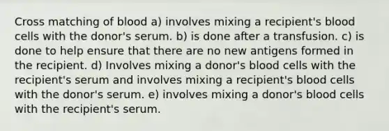 Cross matching of blood a) involves mixing a recipient's blood cells with the donor's serum. b) is done after a transfusion. c) is done to help ensure that there are no new antigens formed in the recipient. d) Involves mixing a donor's blood cells with the recipient's serum and involves mixing a recipient's blood cells with the donor's serum. e) involves mixing a donor's blood cells with the recipient's serum.