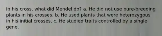 In his cross, what did Mendel do? a. He did not use pure-breeding plants in his crosses. b. He used plants that were heterozygous in his initial crosses. c. He studied traits controlled by a single gene.