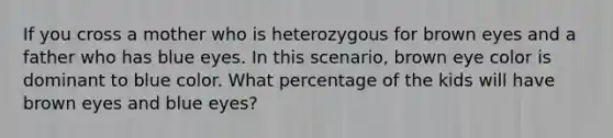 If you cross a mother who is heterozygous for brown eyes and a father who has blue eyes. In this scenario, brown eye color is dominant to blue color. What percentage of the kids will have brown eyes and blue eyes?