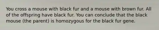 You cross a mouse with black fur and a mouse with brown fur. All of the offspring have black fur. You can conclude that the black mouse (the parent) is homozygous for the black fur gene.