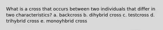 What is a cross that occurs between two individuals that differ in two characteristics? a. backcross b. dihybrid cross c. testcross d. trihybrid cross e. monoyhbrid cross