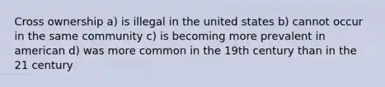 Cross ownership a) is illegal in the united states b) cannot occur in the same community c) is becoming more prevalent in american d) was more common in the 19th century than in the 21 century