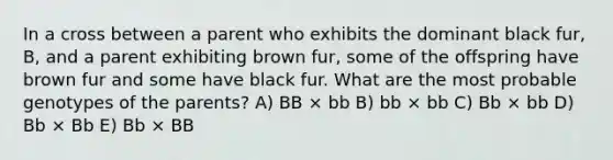 In a cross between a parent who exhibits the dominant black fur, B, and a parent exhibiting brown fur, some of the offspring have brown fur and some have black fur. What are the most probable genotypes of the parents? A) BB × bb B) bb × bb C) Bb × bb D) Bb × Bb E) Bb × BB