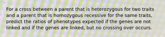 For a cross between a parent that is heterozygous for two traits and a parent that is homozygous recessive for the same traits, predict the ratios of phenotypes expected if the genes are not linked and if the genes are linked, but no crossing over occurs.