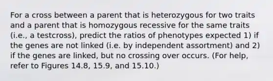 For a cross between a parent that is heterozygous for two traits and a parent that is homozygous recessive for the same traits (i.e., a testcross), predict the ratios of phenotypes expected 1) if the genes are not linked (i.e. by independent assortment) and 2) if the genes are linked, but no crossing over occurs. (For help, refer to Figures 14.8, 15.9, and 15.10.)