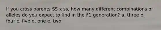 If you cross parents SS x ss, how many different combinations of alleles do you expect to find in the F1 generation? a. three b. four c. five d. one e. two